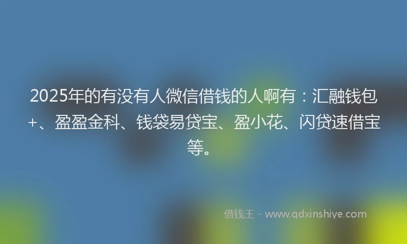 2025年的有没有人微信借钱的人啊有：汇融钱包+、盈盈金科、钱袋易贷宝、盈小花、闪贷速借宝等。