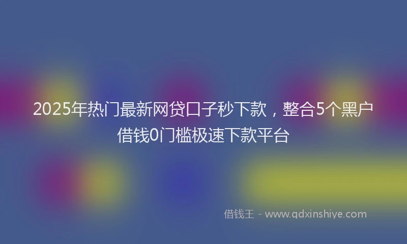 2025年热门最新网贷口子秒下款，整合5个黑户借钱0门槛极速下款平台