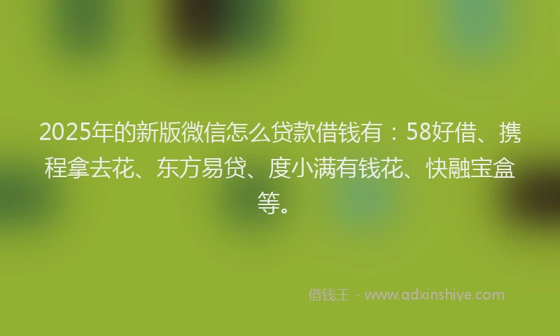 2025年的新版微信怎么贷款借钱有：58好借、携程拿去花、东方易贷、度小满有钱花、快融宝盒等。
