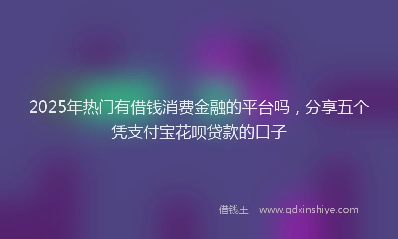 2025年热门有借钱消费金融的平台吗，分享五个凭支付宝花呗贷款的口子