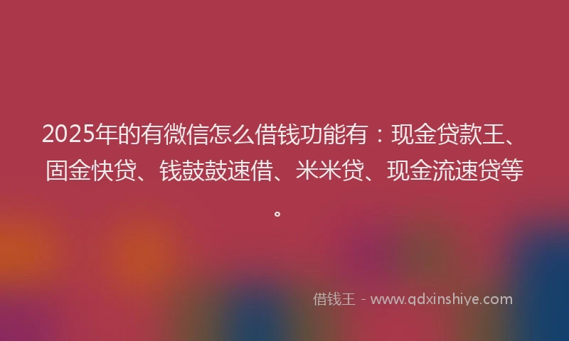 2025年的有微信怎么借钱功能有：现金贷款王、固金快贷、钱鼓鼓速借、米米贷、现金流速贷等。