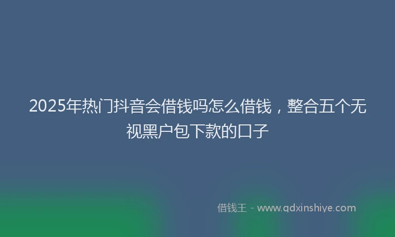 2025年热门抖音会借钱吗怎么借钱，整合五个无视黑户包下款的口子