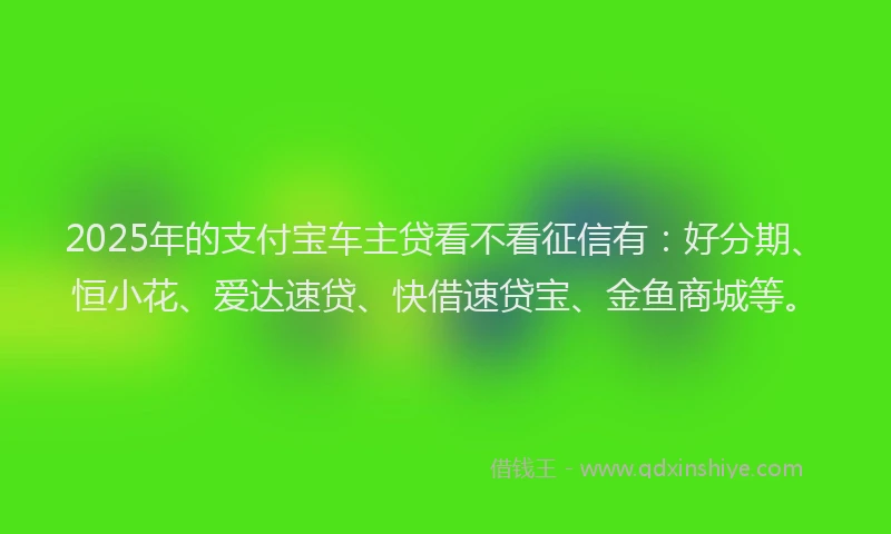 2025年的支付宝车主贷看不看征信有：好分期、恒小花、爱达速贷、快借速贷宝、金鱼商城等。