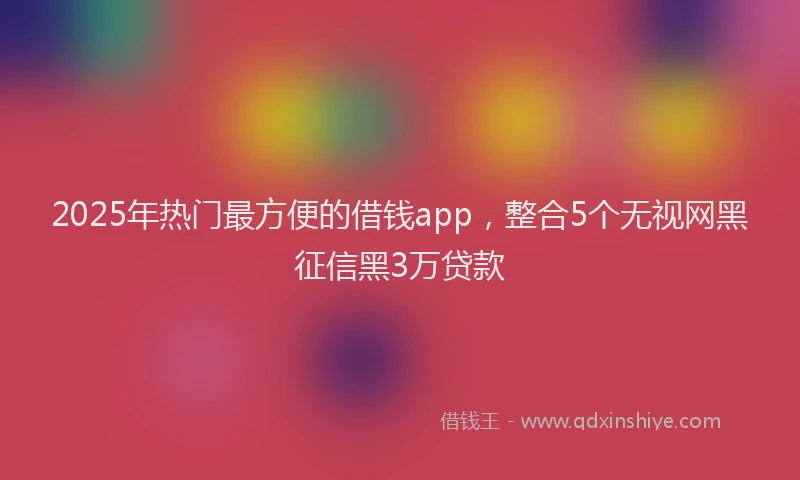 2025年热门最方便的借钱app，整合5个无视网黑征信黑3万贷款