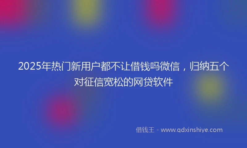 2025年热门新用户都不让借钱吗微信，归纳五个对征信宽松的网贷软件