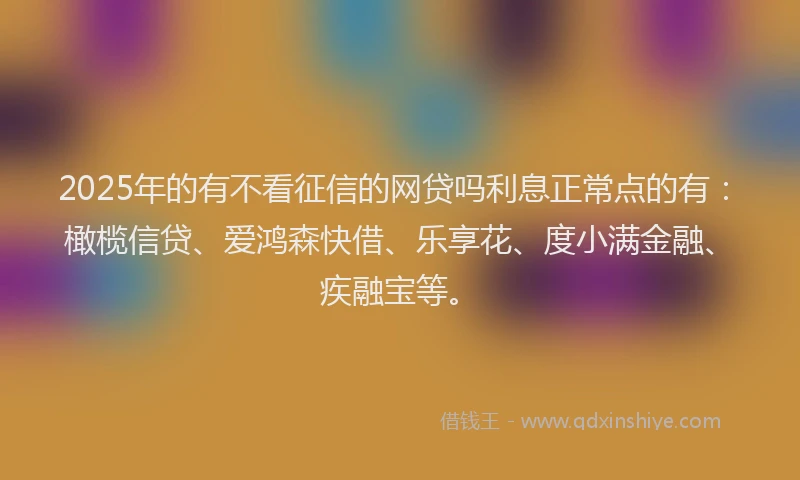 2025年的有不看征信的网贷吗利息正常点的有：橄榄信贷、爱鸿森快借、乐享花、度小满金融、疾融宝等。