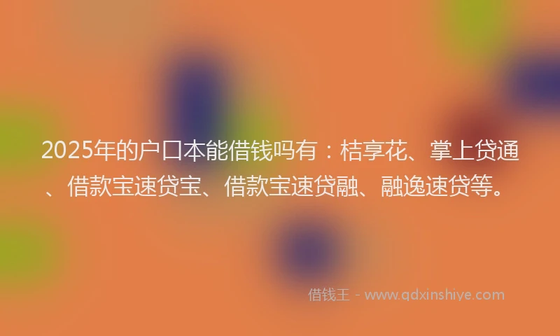 2025年的户口本能借钱吗有：桔享花、掌上贷通、借款宝速贷宝、借款宝速贷融、融逸速贷等。