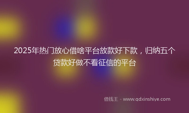 2025年热门放心借啥平台放款好下款，归纳五个贷款好做不看征信的平台
