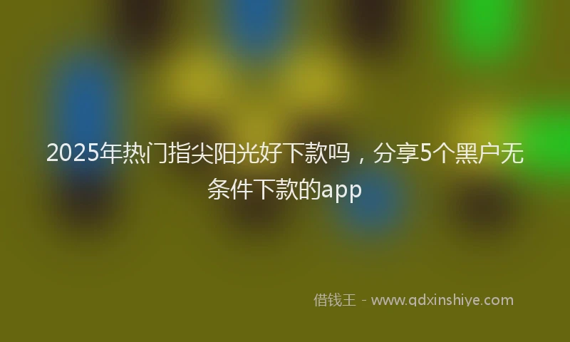 2025年热门指尖阳光好下款吗，分享5个黑户无条件下款的app