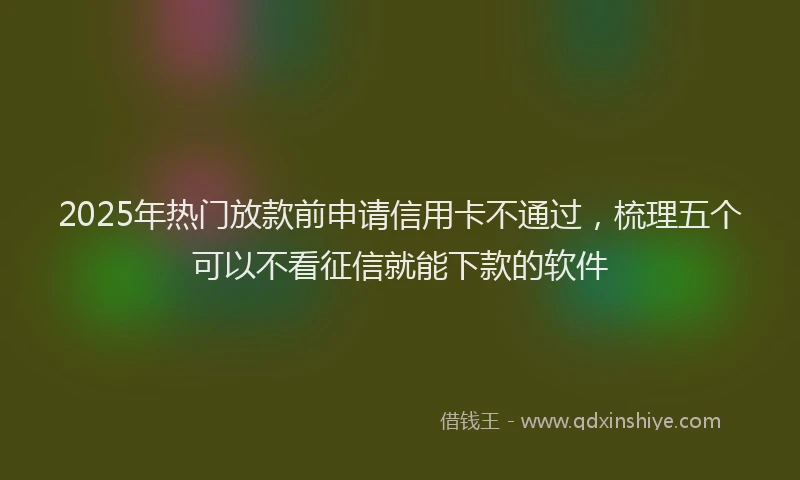2025年热门放款前申请信用卡不通过，梳理五个可以不看征信就能下款的软件