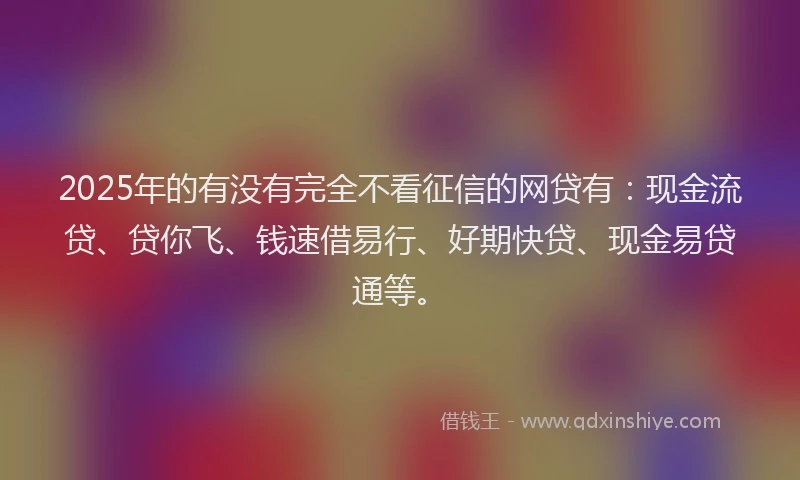 2025年的有没有完全不看征信的网贷有：现金流贷、贷你飞、钱速借易行、好期快贷、现金易贷通等。