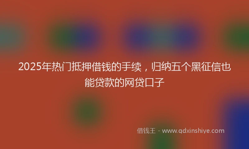 2025年热门抵押借钱的手续，归纳五个黑征信也能贷款的网贷口子