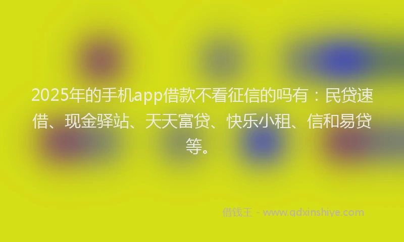 2025年的手机app借款不看征信的吗有：民贷速借、现金驿站、天天富贷、快乐小租、信和易贷等。