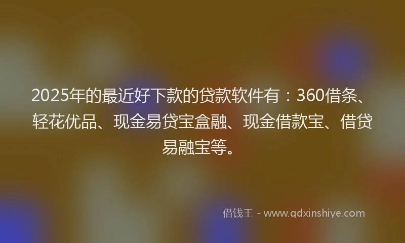 2025年的最近好下款的贷款软件有：360借条、轻花优品、现金易贷宝盒融、现金借款宝、借贷易融宝等。