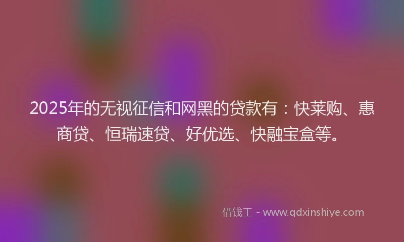 2025年的无视征信和网黑的贷款有：快莱购、惠商贷、恒瑞速贷、好优选、快融宝盒等。