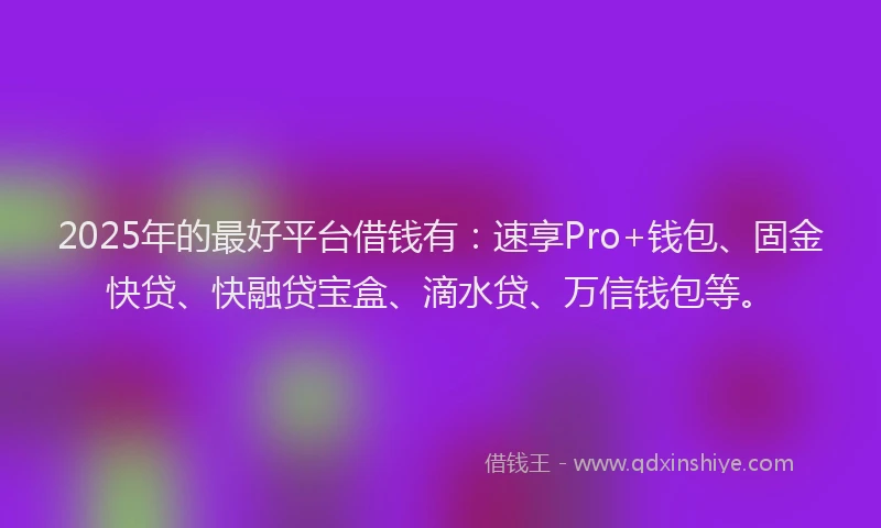 2025年的最好平台借钱有：速享Pro+钱包、固金快贷、快融贷宝盒、滴水贷、万信钱包等。