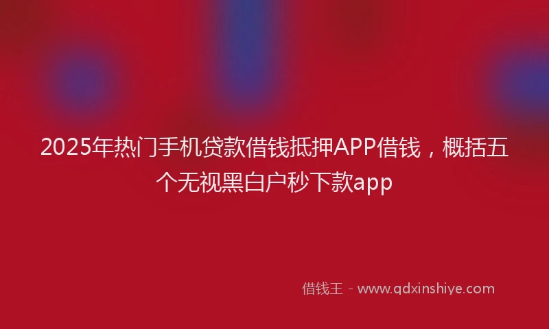 2025年热门手机贷款借钱抵押APP借钱，概括五个无视黑白户秒下款app