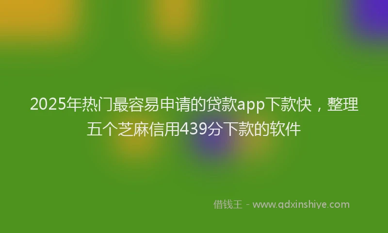 2025年热门最容易申请的贷款app下款快，整理五个芝麻信用439分下款的软件
