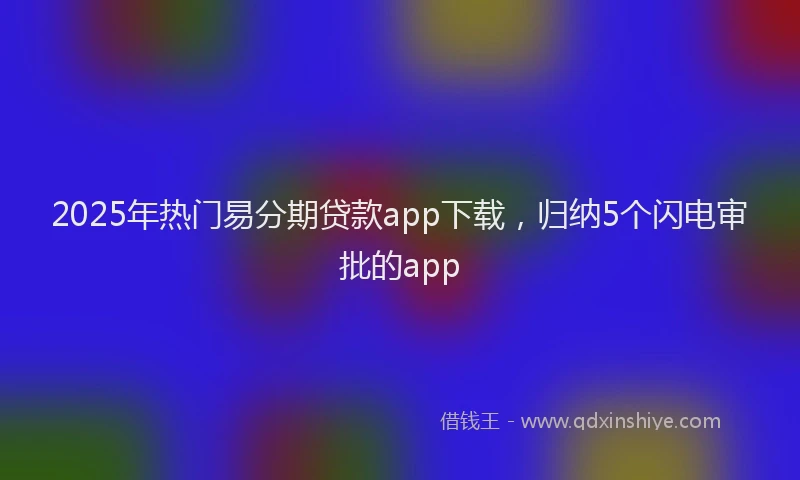 2025年热门易分期贷款app下载，归纳5个闪电审批的app