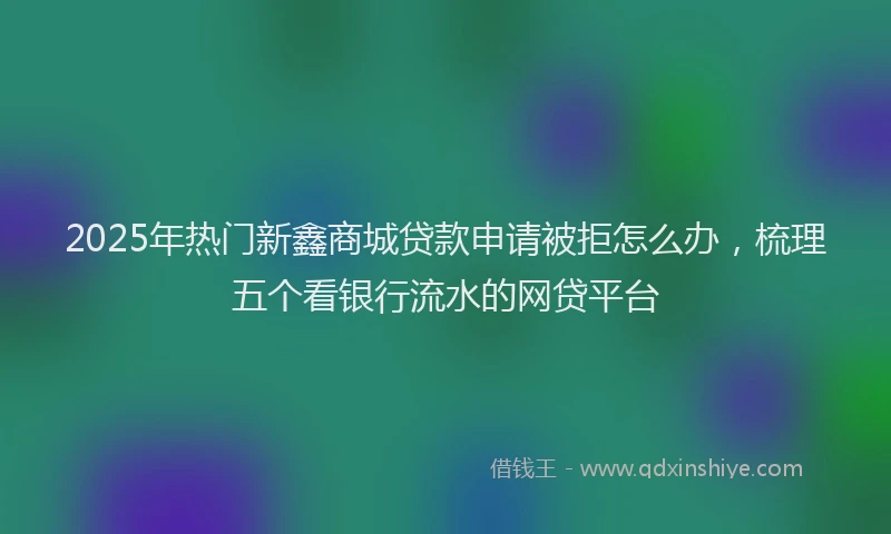 2025年热门新鑫商城贷款申请被拒怎么办，梳理五个看银行流水的网贷平台