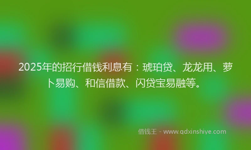 2025年的招行借钱利息有：琥珀贷、龙龙用、萝卜易购、和信借款、闪贷宝易融等。
