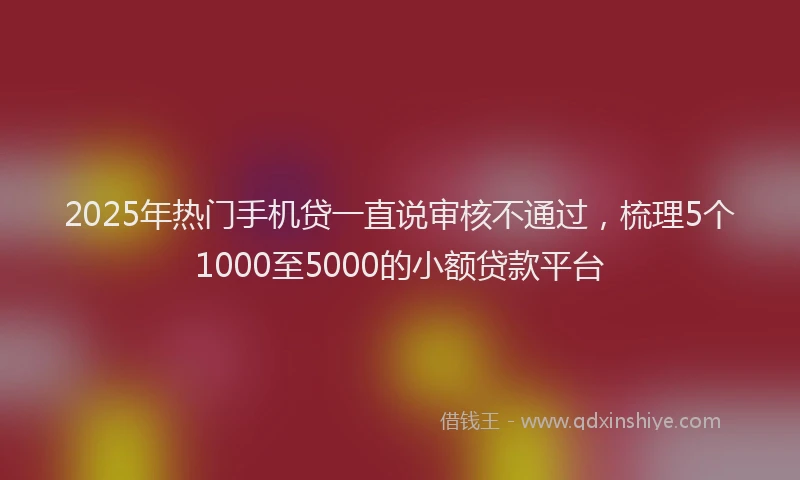 2025年热门手机贷一直说审核不通过，梳理5个1000至5000的小额贷款平台