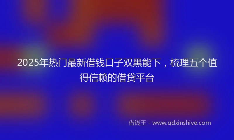 2025年热门最新借钱口子双黑能下，梳理五个值得信赖的借贷平台
