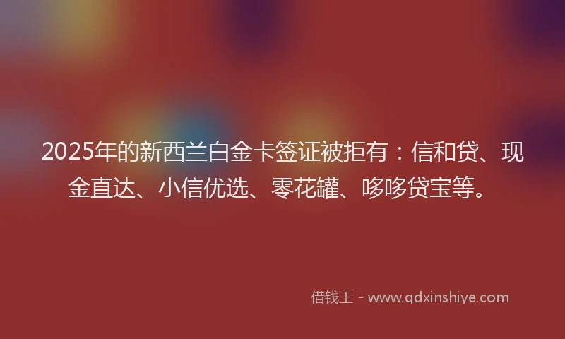 2025年的新西兰白金卡签证被拒有：信和贷、现金直达、小信优选、零花罐、哆哆贷宝等。