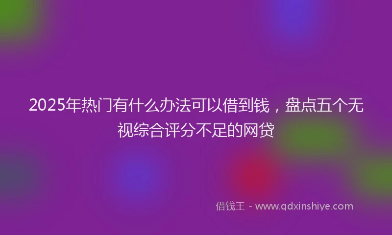2025年热门有什么办法可以借到钱，盘点五个无视综合评分不足的网贷
