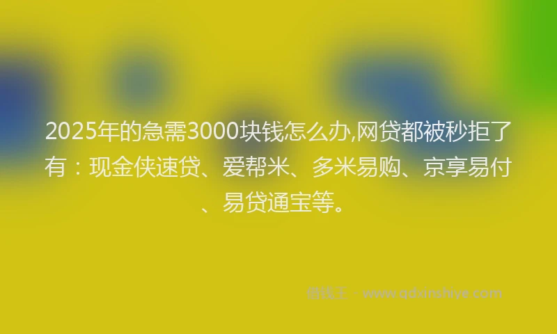 2025年的急需3000块钱怎么办,网贷都被秒拒了有：现金侠速贷、爱帮米、多米易购、京享易付、易贷通宝等。