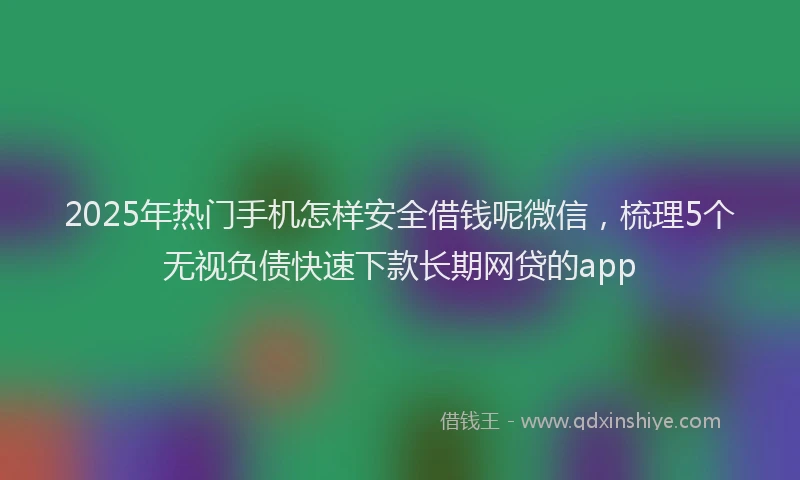 2025年热门手机怎样安全借钱呢微信，梳理5个无视负债快速下款长期网贷的app