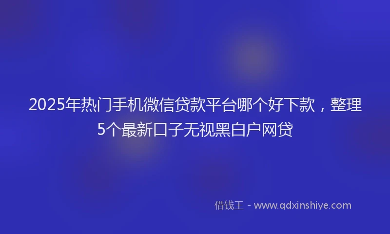 2025年热门手机微信贷款平台哪个好下款，整理5个最新口子无视黑白户网贷