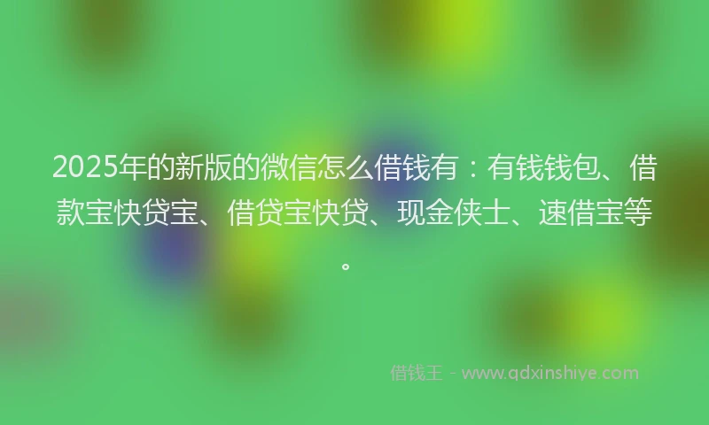 2025年的新版的微信怎么借钱有：有钱钱包、借款宝快贷宝、借贷宝快贷、现金侠士、速借宝等。