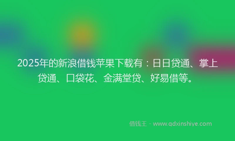 2025年的新浪借钱苹果下载有：日日贷通、掌上贷通、口袋花、金满堂贷、好易借等。