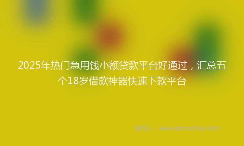2025年热门急用钱小额贷款平台好通过，汇总五个18岁借款神器快速下款平台