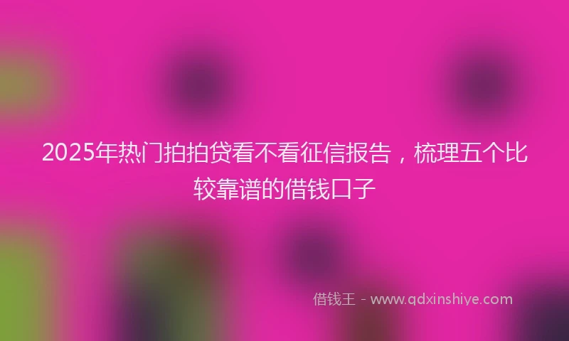2025年热门拍拍贷看不看征信报告，梳理五个比较靠谱的借钱口子