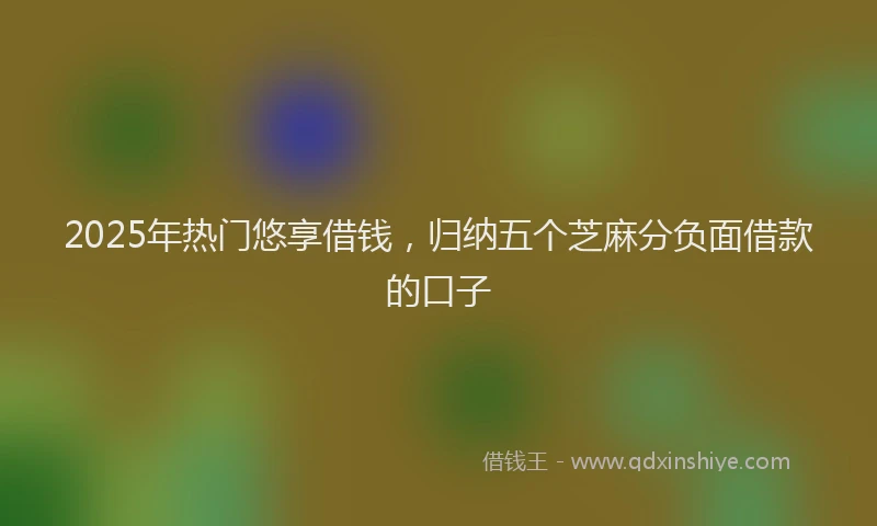 2025年热门悠享借钱，归纳五个芝麻分负面借款的口子