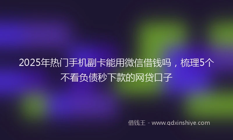 2025年热门手机副卡能用微信借钱吗，梳理5个不看负债秒下款的网贷口子