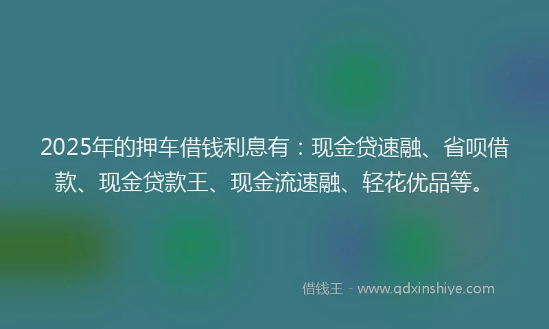 2025年的押车借钱利息有：现金贷速融、省呗借款、现金贷款王、现金流速融、轻花优品等。