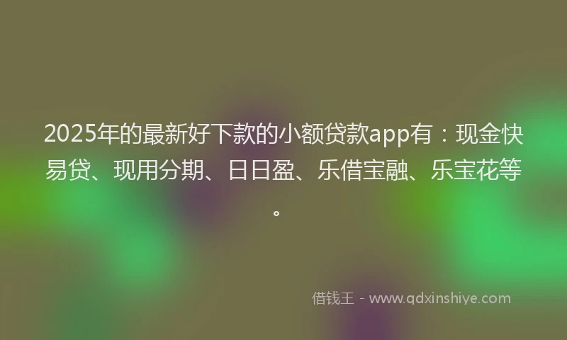 2025年的最新好下款的小额贷款app有：现金快易贷、现用分期、日日盈、乐借宝融、乐宝花等。