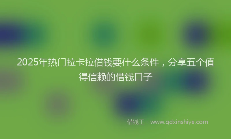 2025年热门拉卡拉借钱要什么条件，分享五个值得信赖的借钱口子