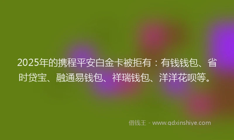 2025年的携程平安白金卡被拒有：有钱钱包、省时贷宝、融通易钱包、祥瑞钱包、洋洋花呗等。