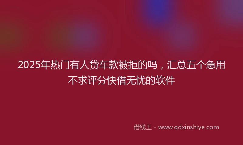 2025年热门有人贷车款被拒的吗，汇总五个急用不求评分快借无忧的软件