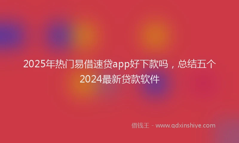 2025年热门易借速贷app好下款吗，总结五个2024最新贷款软件