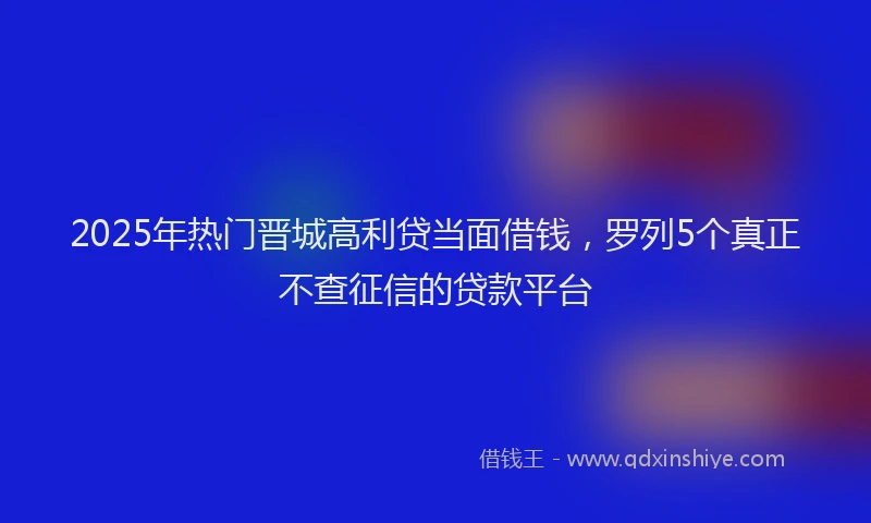 2025年热门晋城高利贷当面借钱，罗列5个真正不查征信的贷款平台
