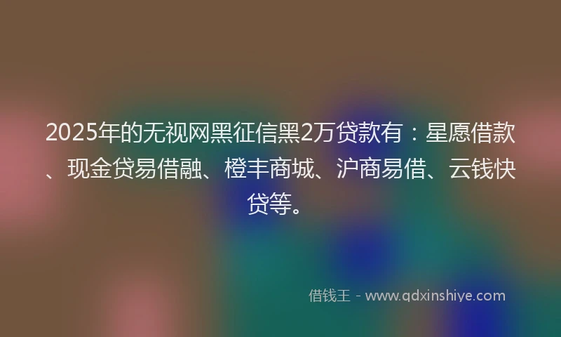 2025年的无视网黑征信黑2万贷款有：星愿借款、现金贷易借融、橙丰商城、沪商易借、云钱快贷等。