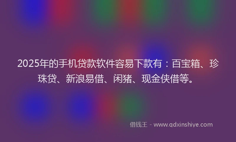2025年的手机贷款软件容易下款有：百宝箱、珍珠贷、新浪易借、闲猪、现金侠借等。