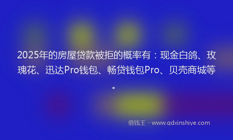 2025年的房屋贷款被拒的概率有：现金白鸽、玫瑰花、迅达Pro钱包、畅贷钱包Pro、贝壳商城等。