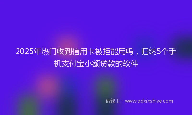 2025年热门收到信用卡被拒能用吗，归纳5个手机支付宝小额贷款的软件