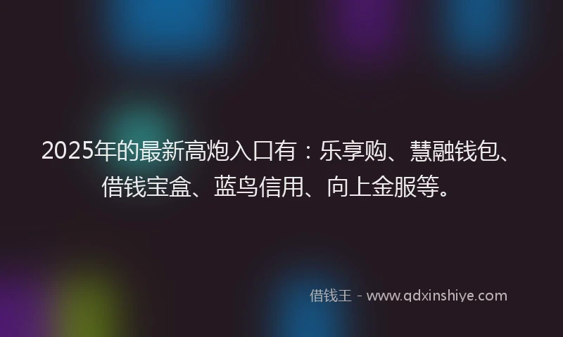 2025年的最新高炮入口有：乐享购、慧融钱包、借钱宝盒、蓝鸟信用、向上金服等。